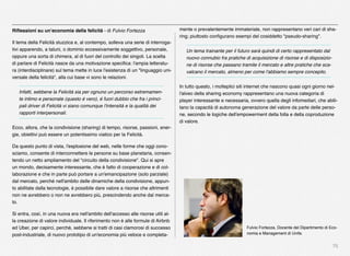 75
Riﬂessioni su un’economia della felicità - di Fulvio Fortezza
Il tema della Felicità stuzzica e, al contempo, solleva una serie di interroga-
tivi apparendo, a taluni, o dominio eccessivamente soggettivo, personale,
oppure una sorta di chimera, al di fuori del controllo dei singoli. La scelta
di parlare di Felicità nasce da una motivazione speciﬁca: l'ampia letteratu-
ra (interdisciplinare) sul tema mette in luce l'esistenza di un "linguaggio uni-
versale della felicità", alla cui base vi sono le relazioni.
Infatti, sebbene la Felicità sia per ognuno un percorso estremamen-
te intimo e personale (questo è vero), è fuori dubbio che fra i princi-
pali driver di Felicità vi siano comunque l'intensità e la qualità dei
rapporti interpersonali.
Ecco, allora, che la condivisione (sharing) di tempo, risorse, passioni, ener-
gie, obiettivi può essere un potentissimo viatico per la Felicità.
Da questo punto di vista, l'esplosione del web, nelle forme che oggi cono-
sciamo, consente di interconnettere le persone su base planetaria, consen-
tendo un netto ampliamento del "circuito della condivisione". Qui si apre
un mondo, decisamente interessante, che è fatto di cooperazione e di col-
laborazione e che in parte può portare a un'emancipazione (solo parziale)
dal mercato, perché nell'ambito delle dinamiche della condivisione, appun-
to abilitate dalla tecnologie, è possibile dare valore a risorse che altrimenti
non ne avrebbero o non ne avrebbero più, prescindendo anche dal merca-
to.
Si entra, così, in una nuova era nell'ambito dell'accesso alle risorse utili al-
la creazione di valore individuale. Il riferimento non è alle formule di Airbnb
ed Uber, per capirci, perché, sebbene si tratti di casi clamorosi di successo
post-industriale, di nuovo prototipo di un'economia più veloce e completa-
mente o prevalentemente immateriale, non rappresentano veri cari di sha-
ring; piuttosto conﬁgurano esempi del cosiddetto "pseudo-sharing".
Un tema trainante per il futuro sarà quindi di certo rappresentato dal
nuovo connubio fra pratiche di acquisizione di risorse e di disposizio-
ne di risorse che passano tramite il mercato e altre pratiche che sca-
valcano il mercato, almeno per come l'abbiamo sempre concepito.
In tutto questo, i molteplici siti internet che nascono quasi ogni giorno nel-
l'alveo della sharing economy rappresentano una nuova categoria di
player interessante e necessaria, ovvero quella degli infomediari, che abili-
tano la capacità di autonoma generazione del valore da parte delle perso-
ne, secondo le logiche dell'empowerment della folla e della coproduzione
di valore.  
Fulvio Fortezza, Docente del Dipartimento di Eco-
nomia e Management di Unife.
 