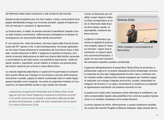 78
del fallimento della nostra condizione o alla condanna del mercato.
Questa errata prospettiva può non farci vedere, invece, come proprio tra le
pieghe dell'attualità emerga una rinnovata socialità, capace di tradursi an-
che nel mercato in occasioni di rigenerazione.
La ﬁnanza etica, in realtà, ha sempre cercato di identiﬁcare l'aspetto uma-
no delle relazioni economiche, soffermandosi sull'esigenza di valutare “le
conseguenze non economiche delle attività economiche”.
E' una visione che viene da lontano, che trae origine dalla ﬁnanza france-
scana del XV° secolo e che, in età contemporanea, ha trovato applicazio-
ne nel nostro Paese attraverso le cooperative del Commercio Equo e Soli-
dale, nonché attraverso le MAG. L'esigenza di riportare la ﬁnanza a stru-
mento al servizio della persona (e della sua ricerca della felicità, personale
e comunitaria) ha del resto spinto una quantità di associazioni, realtà sin-
dacali, sociali e, soprattutto, privati cittadini a investire una piccola parte
del proprio risparmio per arrivare a creare Banca Etica.
La crescita registrata dalla Banca in questi anni ha permesso di compren-
dere quanto diffuso sia il bisogno di una ﬁnanza a servizio dell'inclusione
economica e sociale, capace di vedere il potenziale insito in realtà troppo
spesso liquidate come marginali, ma anche di supportare iniziative di inno-
vazione e di responsabilità sociale in ogni ambito del mercato.
L'esperienza di questi primi diciassette anni di Banca Etica rende
oggi più che mai chiara l'esigenza di superare la dicotomia tra proﬁt
e non-proﬁt, promuovendo progetti a prescindere dalla personalità
giuridica dei proponenti, a patto che siano seriamente volti ad opera-
re in ottica di Economia Civile.
I driver di riferimento per chi
afﬁda i propri risparmi a Ban-
ca Etica corrispondono ai va-
lori di riferimento della ﬁnan-
za etica stessa: equità, re-
sponsabilità, creazione del
bene comune.
La Banca è chiamata a ga-
rantire la capacità di promuo-
vere progetti capaci di “stare
sul mercato”, capaci cioè di
mantenere un proprio equili-
brio economico/ﬁnanziario, il
quale non può però scindersi
dal necessario equilibrio sociale e ambientale.
A garanzia dell'applicazione di quest'ottica, Banca Etica ha promosso, e
perfezionato negli anni, la propria Valutazione Socio-Ambientale, strumen-
to realizzato da soci attivi adeguatamente formati e teso a veriﬁcare che
chi richiede credito a Banca Etica intenda impiegarlo per iniziative capaci
di realizzare uno sviluppo integrale (economico, sociale, ambientale) ed
integrato nel territorio in cui opera, favorendone la resilienza e la capacità
di rigenerazione soprattutto nel presente momento di crisi.
In questi anni è stato certo necessario anche affrontare lo scetticismo, pe-
raltro comprensibile rispetto alla possibilità di far convivere questa imposta-
zione in un contesto complesso come quello bancario.
La prima risposta da offrire, istintivamente, a questo scetticismo sarebbe
nei numeri del recente Progetto di Bilancio Integrato: dalla crescita del ca-
Ufﬁcio strategie e comunicazione di
Banca Etica
Simone Grillo
 