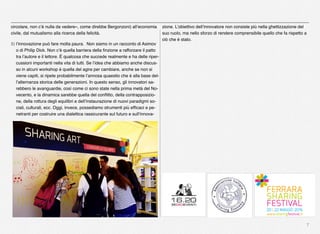 7
circolare, non c’è nulla da vedere», come direbbe Bergonzoni) all’economia
civile, dal mutualismo alla ricerca della felicità.
5) l’innovazione può fare molta paura. Non siamo in un racconto di Asimov
o di Philip Dick. Non c’è quella barriera della ﬁnzione a rafforzare il patto
tra l’autore e il lettore. È qualcosa che succede realmente e ha delle riper-
cussioni importanti nella vita di tutti. Se l’idea che abbiamo anche discus-
so in alcuni workshop è quella del agire per cambiare, anche se non si
viene capiti, si ripete probabilmente l’annosa quaestio che è alla base del-
l’alternanza storica delle generazioni. In questo senso, gli innovatori sa-
rebbero le avanguardie, così come ci sono state nella prima metà del No-
vecento, e la dinamica sarebbe quella del conﬂitto, della contrapposizio-
ne, della rottura degli equilibri e dell’instaurazione di nuovi paradigmi so-
ciali, culturali, ecc. Oggi, invece, possediamo strumenti più efﬁcaci e pe-
netranti per costruire una dialettica rassicurante sul futuro e sull’innova-
zione. L’obiettivo dell’innovatore non consiste più nella ghettizzazione del
suo ruolo, ma nello sforzo di rendere comprensibile quello che fa rispetto a
ciò che è stato. 
 