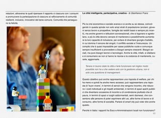80
relazioni, attraverso le quali ripensare il rapporto ci ciascuno con i consumi
e promuovere la partecipazione di ciascuno al rafforzamento di comunità
resilienti, inclusive, innovatrici del bene comune. Comunità che perseguo-
no la felicità.
La città intelligente, partecipativa, creativa - di Gianfranco Franz
Più la crisi economica e sociale avanza e si avvita su se stessa, coinvol-
gendo in questa spirale non solo ampi strati di popolazione (anziani, giova-
ni senza lavoro e prospettive, famiglie dai redditi bassi e sempre più incer-
ti), ma anche governi e istituzioni sovranazionali, che si logorano e sgreto-
lano, e più le città devono cercare di mantenere e possibilmente aumenta-
re la loro capacità di inclusione, per evitare di diventare giungle d’asfalto,
in cui domina il rancore dei singoli, il conﬂitto sociale e l’insicurezza. Un
compito che è quasi impossibile per casse pubbliche vuote e comunque
sempre insufﬁcienti a provvedere a bisogni sempre crescenti. Bisogni so-
ciali, ma pure bisogni tecnici e tecnologici. Anche le città, infatti, si sfaldano
e si consumano se non si hanno le risorse e la costanza di mantenerle, cu-
rarle, aggiornarle.
Tenere in buono stato le città e farle funzionare nel miglior modo
possibile non ha a che vedere solo con la gestione urbana, non è
solo una questione di management.
Questo obiettivo può anche rappresentare una risposta di welfare, per chi
ha meno e quindi ha anche meno accesso; può rappresentare una rispo-
sta di ‘buon vivere’, in termini di servizi che vengono incontro, che riduco-
no i costi individuali e gli impatti ambientali, in termini di spazi aperti pubbli-
ci che diventano occasione di incontro e di condivisione piuttosto che di
paura, in termini di spazi e luoghi addormentati, semi dismessi, che con-
sentono alle persone di poter esprimere altri usi, altre forme di lavoro e di
consumo, altre forme di socialità. Parlare di smart city può voler dire anche
questo.
Perché in Italia i rapporti fra Esco e Amministrazioni locali non funzionano?
 