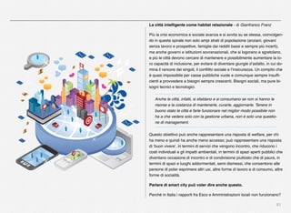 81
La città intelligente come habitat relazionale - di Gianfranco Franz
Più la crisi economica e sociale avanza e si avvita su se stessa, coinvolgen-
do in questa spirale non solo ampi strati di popolazione (anziani, giovani
senza lavoro e prospettive, famiglie dai redditi bassi e sempre più incerti),
ma anche governi e istituzioni sovranazionali, che si logorano e sgretolano,
e più le città devono cercare di mantenere e possibilmente aumentare la lo-
ro capacità di inclusione, per evitare di diventare giungle d’asfalto, in cui do-
mina il rancore dei singoli, il conﬂitto sociale e l’insicurezza. Un compito che
è quasi impossibile per casse pubbliche vuote e comunque sempre insufﬁ-
cienti a provvedere a bisogni sempre crescenti. Bisogni sociali, ma pure bi-
sogni tecnici e tecnologici.
Anche le città, infatti, si sfaldano e si consumano se non si hanno le
risorse e la costanza di mantenerle, curarle, aggiornarle. Tenere in
buono stato le città e farle funzionare nel miglior modo possibile non
ha a che vedere solo con la gestione urbana, non è solo una questio-
ne di management.
Questo obiettivo può anche rappresentare una risposta di welfare, per chi
ha meno e quindi ha anche meno accesso; può rappresentare una risposta
di ‘buon vivere’, in termini di servizi che vengono incontro, che riducono i
costi individuali e gli impatti ambientali, in termini di spazi aperti pubblici che
diventano occasione di incontro e di condivisione piuttosto che di paura, in
termini di spazi e luoghi addormentati, semi dismessi, che consentono alle
persone di poter esprimere altri usi, altre forme di lavoro e di consumo, altre
forme di socialità.
Parlare di smart city può voler dire anche questo.
Perché in Italia i rapporti fra Esco e Amministrazioni locali non funzionano?
 