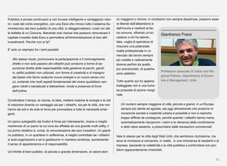 82
Pubblico e privato continuano a non trovare intelligente e vantaggioso ridur-
re i costi del conto energetico, con una Esco che rinnovi tutto il sistema illu-
minotecnico dei beni pubblici di una città; si alleggerirebbero i costi vivi del-
la bolletta di un Comune, liberando così risorse che possono remunerare il
capitale investito dalla Esco e permettere all’Amministrazione di fare altri
investimenti. Perché non si fa?
E’ solo un esempio fra i tanti possibili.
Allo stesso modo, promuovere la partecipazione e il coinvolgimento
diretto e non solo passivo dei cittadini può condurre a forme di as-
sunzione diretta delle responsabilità nella gestione di parchi, giardi-
ni, ediﬁci pubblici non utilizzati, con forme di creatività e di impegno
dal basso che fanno scaturire nuove energie e un nuovo senso civi-
co, evitando che molti aspetti fondamentali del vivere quotidiano ven-
gano ridotti e banalizzati a telecamere, ronde e presenza di forze
dell’ordine.
Condividere il tempo, le risorse, le idee, mettere insieme le energie e le reti
di relazione diventa un vantaggio sia per i cittadini, sia per le città, che non
hanno da soli e da sole le forze per provvedere a tutte le necessità emer-
genti.
Un parco autogestito dai fruitori è forse più interessante, vivace e meglio
mantenuto di un parco la cui cura sia afﬁdata ad una grande multi-utility, il
cui primo obiettivo è, ormai, la remunerazione dei soci investitori. Un giardi-
no pubblico, in un quartiere in sofferenza, è meglio controllato se i cittadini
si auto-organizzano e se lo gestiscono in maniera condivisa, aumentando
il senso di appartenenza e di responsabilità.
Un’inﬁnità di beni pubblici, di piccola e grande dimensione, di valore stori-
co maggiore o minore, in condizioni non sempre disastrose, possono esse-
re liberati dall’abbandono e
dall’incuria e restituiti al be-
ne comune, offrendo un’oc-
casione a chi ha talento,
idee, voglia di spendersi di
misurare una potenziale
realtà professionale in un
mercato del lavoro sempre
più volatile e radicalmente
diverso perﬁno da quello,
pur precarizzato, di qualche
anno addietro.
Tutto quanto qui ho appena
tratteggiato non è una fumo-
sa proposta di azione margi-
nale.
Un numero sempre maggiore di città, piccole e grandi, in un’Europa
sempre più sterile ed egoista, sta oggi dimostrando che produrre in-
novazione sociale e creatività urbana è possibile e non è neanche
troppo difﬁcile da conseguire, perché quando i cittadini hanno meno,
automaticamente riscoprono i valori e la rilevanza della condivisione
e dello stare assieme, a prescindere dalle transazioni commerciali.
Vale lo stesso per le città degli Stati Uniti, che sembrano ricchissime, ma
dove la ricchezza si concentra, in realtà, in una minoranza di residenti e di
imprese, lasciando la collettività e la città pubblica a confrontarsi con pro-
blemi apparentemente irrisolvibili.
Professore associato di Urban and Re-
gional Policies, Dipartimento di Econo-
mia e Management, Unife
Gianfranco Franz
 