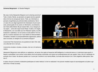 85
Universo Bergonzoni - di Davide Pellegrini
Ma cosa c’entra Alessandro Bergonzi con la sharing economy?
Tutto e niente. Niente, se pensiamo al sapere tecnico speciali-
stico di chi se ne occupa per lavoro. Tutto, se ci fermiamo a
pensare al signiﬁcato più profondo della condivisione. Non è
un caso che uno degli argomenti che interessano di più le per-
sone, preoccupate di non avere un riferimento, una direzione,
sia il tema della felicità. Ma per essere felici, si sa, bisogna pri-
ma capire... come dire Urge trovare Nessi. E allora, chi meglio
di Alessandro, con una delle sue non-riﬂessioni aperte, tra affa-
bulazione e calembour, tra non sense e lucido delirio? Chi me-
glio di un autore visionario con il raro talento di interconnettere
l’invisibile e renderlo in-comprensibilmente ragionevole, poteva
darci la scossa, la vertigine di cui avevamo bisogno?
L’economia? Non facciamone una questione di dati. Ché i dati,
una volta dati non ci son più...
L’economia circolare: circolare, circolare, che non c’è niente da
vedere.
Alessandro Bergonzoni ama deﬁnirsi un captautore, nel senso che capta le frequenze dell’intelligenza, le onde del senso e ci costruisce sopra giochi ri-
ﬂessivi e autoriﬂessi; ma è anche l’uomo-attore che ha da tempo cominciato una ricerca sul contemporaneo ed è per questo, forse, che mi è sembrato im-
portante che ci fosse. Ha davvero parlato con il cuore per il tramite di una mente afﬁlata, è arrivato alle emozioni con il ritmo algebrico delle parole. Que-
sto è?
Io spero che per lui diventi un’abitudine partecipare al nostro festival. Io che ho realizzato il mio piccolo modesto sogno di accompagnarlo sul palco e go-
dermi ﬁno in fondo la serata.
 
