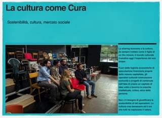 La cultura come Cura
Sostenibilità, cultura, mercato sociale
La sharing economy e la cultura.
da sempre trattato come il ﬁglio di
un Dio minore, il mondo culturale
rivendica oggi l’importanza del suo
scopo.
Fuori dalle logiche economiche di
speculazione ﬁnanziaria proprie
della visione capitalista, gli
operatori culturali costruiscono
comunità e progetti di contenuto
nell’idea di creare un capitale di
idee volto a favorire la crescita
intellettuale, critica, etica delle
persone.
Non c’è bisogno di giustiﬁcare la
sostenibilità di tali operazioni. La
cultura crea benessere ed è ora
che tutti ne capiscano il valore.
 