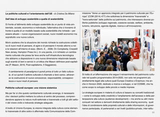 88
Le politiche culturali e l’orientamento dell’UE - di Cristina Da Milano
Dall’idea di sviluppo sostenibile a quella di sostenibilità
Di fronte al fallimento dello sviluppo sostenibile da un punto di vista am-
bientale, sociale, economico e individuale, l’alternativa che ci troviamo di
fronte è quella di un modello basato sulla sostenibilità che richiede – per
essere attuato – nuove organizzazioni sociali, nuovi modelli economici ma
soprattutto una nuova cultura.
Morin sostiene che la situazione del mondo richiede la costruzione colletti-
va di nuovi modi di pensare, di agire e di percepire il mondo attorno a noi
e le relazioni all’interno di esso. (Morin, E. , 2008, On Complexity, Cresskill
New Jersey, Hampton Press Inc.). In una parola, ci è richiesto un cambia-
mento culturale che possa far leva anche sull’infrastruttura tecnologica
che abbiamo a disposizione in una nuova dimensione relazionale basata
sugli scambi di beni e servizi in un’ottica che Mason deﬁnisce post-capitali-
sta (P. Mason, 2016, Post-capitalismo, Il Saggiatore).
Il cambiamento di paradigma è quindi prima di tutto un fatto cultura-
le, di cui quindi il settore culturale è chiamato a farsi carico, attraver-
so la costruzione di nuove conoscenze, responsabilità, consapevo-
lezza e nuovi modi di pensare.
Politiche culturali europee: una visione sistemica
Ma per far sì che questo cambiamento culturale avvenga, è necessario
che i decisori politici mettano la cultura al centro del processo, compren-
dendone appieno la natura multi-settoriale e trasversale a tutti gli altri setto-
ri del vivere civile e indicando strategie adeguate.
A livello di Unione Europea, la visione integrata della cultura come elemen-
to trasversale di altre policy è affermata nella Comunicazione della Com-
missione “Verso un approccio integrato per il patrimonio culturale per l’Eu-
ropa” (COM (2014) 477) che sottolinea la dimensione “trasversale” e
“trans-settoriale” delle politiche sul patrimonio, che interessano diverse po-
litiche pubbliche (sviluppo regionale, coesione sociale, welfare, ambiente,
turismo, istruzione, agenda digitale, ricerca e all’innovazione).
Si tratta di un’affermazione che segue il reinserimento del patrimonio cultu-
rale nel quadro programmatico 2014-2020, non solo nei programmi più
strettamente legati alla cultura quali Europa Creativa o Erasmus+ ma an-
che in Horizon 2020, dedicato a ricerca e sviluppo, e nel COSME, che ha
come scopo lo sviluppo delle piccolo e medie imprese.
Le strategie europee in materia di cultura si basano su concetti tradizionali
– come lo sviluppo della creatività e l’ampliamento dell’accesso e della par-
tecipazione alla cultura (audience development) – ma anche su altri meno
consueti nel settore e derivanti direttamente dalla sharing economy, quali
l’idea di condivisione della proprietà culturali e delle informazioni, di gover-
nance partecipata, di partenariati a vari livelli (pubblico-privato, inter-istitu-
 