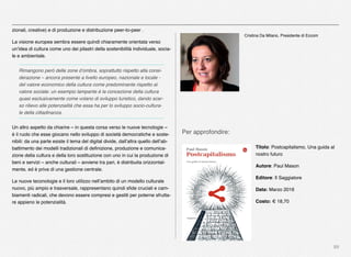 89
zionali, creative) e di produzione e distribuzione peer-to-peer .
La visione europea sembra essere quindi chiaramente orientata verso
un’idea di cultura come uno dei pilastri della sostenibilità individuale, socia-
le e ambientale.
Rimangono però delle zone d’ombra, soprattutto rispetto alla consi-
derazione – ancora presente a livello europeo, nazionale e locale -
del valore economico della cultura come predominante rispetto al
valore sociale: un esempio lampante è la concezione della cultura
quasi esclusivamente come volano di sviluppo turistico, dando scar-
so rilievo alle potenzialità che essa ha per lo sviluppo socio-cultura-
le della cittadinanza.
Un altro aspetto da chiarire – in questa corsa verso le nuove tecnologie –
è il ruolo che esse giocano nello sviluppo di società democratiche e soste-
nibili: da una parte esiste il tema del digital divide, dall’altra quello dell’ab-
battimento dei modelli tradizionali di deﬁnizione, produzione e comunica-
zione della cultura e della loro sostituzione con uno in cui la produzione di
beni e servizi – anche culturali – avviene tra pari, è distribuita orizzontal-
mente, ed è priva di una gestione centrale.
Le nuove teconologie e il loro utilizzo nell’ambito di un modello culturale
nuovo, più ampio e trasversale, rappresentano quindi sﬁde cruciali e cam-
biamenti radicali, che devono essere compresi e gestiti per poterne sfrutta-
re appieno le potenzialità.
Per approfondire:
Titolo: Postcapitalismo, Una guida al
nostro futuro
Autore: Paul Mason
Editore: Il Saggiatore
Data: Marzo 2016
Costo: € 18,70
Cristina Da Milano, Presidente di Eccom
 