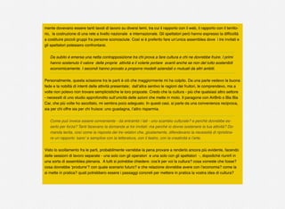 mente dovevano essere tanti tavoli di lavoro su diversi temi, tra cui il rapporto con il web, il rapporto con il territo-
rio, la costruzione di una rete a livello nazionale e internazionale. Gli spettatori però hanno espresso la difﬁcoltà
a costituire piccoli gruppi fra persone sconosciute. Così si è preferito fare un’unica assemblea dove i tre invitati e
gli spettatori potessero confrontarsi.
Da subito è emersa una netta contrapposizione tra chi prova a fare cultura e chi ne dovrebbe fruire. I primi
hanno sostenuto il valore delle proprie attività e il volerle portare avanti anche se non del tutto sostenibili
economicamente. I secondi hanno provato a proporre modelli aziendali o mutuati da altri ambiti.
Personalmente, questa scissione tra le parti è ciò che maggiormente mi ha colpito. Da una parte vedevo la buona
fede e la nobiltà di intenti delle attività presentate; dall’altra sentivo le ragioni dei fruitori, le comprendevo, ma a
volte non potevo non trovare semplicistiche le loro proposte. Credo che la cultura - più che qualsiasi altro settore
- necessiti di uno studio approfondito sull’unicità delle azioni che mette in moto. Il paragone con AirBnb o Bla Bla
Car, che più volte ho ascoltato, mi sembra poco adeguato. In questi casi, si parte da una convenienza reciproca,
sia per chi offre sia per chi fruisce: uno guadagna, l’altro risparmia.
Come può invece essere conveniente - da entrambi i lati - uno scambio culturale? e perché dovrebbe es-
serlo per forza? Tanti facevano la domanda ai tre invitati: ma perché io dovrei sostenere la tua attività? Do-
manda lecita, così come la risposta dei tre relatori che, giustamente, difendevano la necessità di ripristina-
re un rapporto ‘sano’ e semplice con la letteratura, con il teatro, con la creatività e l’arte.
Visto lo scollamento fra le parti, probabilmente varrebbe la pena provare a renderlo ancora più evidente, facendo
delle sessioni di lavoro separate - una solo con gli operatori e una solo con gli spettatori -, dopodiché riunirli in
una sorta di assemblea plenaria. A tutti si potrebbe chiedere: cos’è per voi la cultura? cosa vorreste che fosse?
cosa dovrebbe ‘produrre’? con quale scenario futuro? e che relazione dovrebbe avere con l’economia? come la
si mette in pratica? quali potrebbero essere i passaggi concreti per mettere in pratica la vostra idea di cultura?
 
