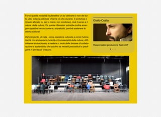 Forse questa modalità risulterebbe un po’ delirante e non del tut-
to utile, tuttavia potrebbe chiarire ciò che durante il workshop è
rimasto sfocato (o, per lo meno, non condiviso), cioè il senso e il
valore della cultura. Da queste riﬂessioni potrebbe inoltre emer-
gere qualche idea su come e, soprattutto, perché sostenere le
attività culturali.
Dal mio punto di vista, come operatore culturale e come fruitore,
ﬁnché non si chiarisce l’unicità e l’immaterialità della cultura, difﬁ-
cilmente si riusciranno a mettere in moto delle fantasie di collabo-
razione e sostenibilità che esulino da modelli precostituiti e predi-
geriti in altri tavoli di lavoro.
Responsabile produzione Teatro Off
Giulio Costa
 