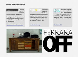 Citofonare
Interno 7
nasce nel
2011 come piccola casa editrice.
Presto, grazie a un’originalissima mo-
dalità sharing, si impone sul panora-
ma culturale romano per la sua idea
di reading-mobs.
TeatroxCasa
nasce nel
2014T per
mettere in contatto padroni di casa e
attori per performance nei domicili pri-
vati. I partecipanti condividono un’at-
mosfera intrigante, magica e piacevo-
le, un divano e un po’ di vino.
Superfred è un social
network nato nel
2014, dedicato al mon-
do dei libri. Usa la strategia del-
la prossimità e mette in contatto le
persone con l’idea di scambiare testi
e confrontarsi su ciò che si è letto.
Imprese del settore culturale
www.teatroxcasa.org/https://citofonareinterno7.wordpress.com/ http://superfred.it/
 