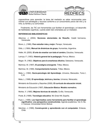 cognoscitivas para aprender; la tarea del mediador es saber reconocerlas para
                           orientar sus estrategias y recursos conforme a un conocimiento previo del niño y la
                           niña, su familia y su comunidad.

                              Finalmente, las TIC son herramientas que facilitan el aprendizaje y el desarrollo
                           de habilidades cognitivas, cuando están bien orientadas por un mediador.

                           REFERENCIAS BIBLIOGRÁFICAS

                           Albornoz, J. (2004). Nociones elementales de filosofía. Vadell hermanos,
                              Venezuela.

                           Bravo, L. (1986). Para estudiar más y mejor. Panapo, Venezuela.

                           Gibb, J. (1964). Manual de dinámicas de grupo. Humanitas, Argentina.

                           Heller, M. (2005). El arte de enseñar con todo el cerebro. Estudios, Venezuela.

                           Larroyo, F. (1953). Historia general de la pedagogía. Porrua, México.

                           Mager, R. (1962). Objetivos para la enseñanza efectiva. Salesiana, Venezuela.

                           Martínez, M. (1997). El paradigma emergente. Trillas, México.

                           Martínez, M. (1999). Comportamiento humano. Trillas, México.

                           Mata, L. (1994). Socio-psicología del Aprendizaje. Universo, Maracaibo. Tomo l,
                              ll, lll.

                           Mata, L. (1998). El aprendizaje, teóricos y teorías. Universo, Maracaibo.

                           Ministerio de Educación y Deportes (2006). El currículo de educación inicial.

                           Ministerio de Educación (1987). Educación Básica: Modelo normativo.

                           Morles, V. (1985). Mejores técnicas de estudio. Co-Bo, Venezuela.

                           Poole, B. (1999). Tecnología educativa. Mc Graw Hill, España.

                           Pujol, L. (1999). Los hipermedios como herramienta para facilitar el aprendizaje
Edición 1 – Año 1 (2006)




                              significativo: una perspectiva constructivista. Agenda académica. Vol. 6. No.
                              2. Caracas: Universidad Simón Bolivar.

                           Sánchez, J. (1999). Construyendo y aprendiendo con el computador. Enlaces,
                              Chile.




                           10
 