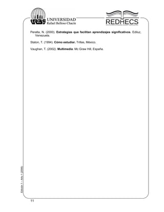 Peralta, N. (2000). Estrategias que facilitan aprendizajes significativos. Ediluz,
                              Venezuela.

                           Staton, T. (1994). Cómo estudiar. Trillas, México.

                           Vaughan, T. (2002). Multimedia. Mc Graw Hill, España.
Edición 1 – Año 1 (2006)




                           11
 