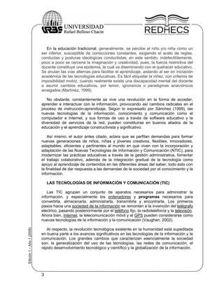 En la educación tradicional, generalmente, se percibe al niño y/o niña como un
                           ser inferior, susceptible de correcciones constantes, exigiendo el acato de reglas,
                           conductas y posturas ideológicas conductistas, en este sentido, indefectiblemente,
                           poco a poco se cercena la imaginación y creatividad, pues, la fuerza restrictiva del
                           docente constituye una epidemia, la cual va diseminando con el quehacer educativo.
                           Se anulan las vías alternas para facilitar el aprendizaje, aislando al ser en iniciación
                           académica de las tecnologías educativas. Es fácil etiquetar la niñez, con criterios de
                           imposibilidad motriz, cuando realmente existe una discapacidad mental del docente
                           a asumir cambios educativos, por temor, ignorancia o paradigmas anacrónicos
                           arraigados (Martínez, 1999).

                              No obstante, constantemente se vive una revolución en la forma de acceder,
                           aprender e interactuar con la información, provocando así cambios radicales en el
                           proceso de instrucción-aprendizaje. Según lo expresado por Sánchez (1999), las
                           nuevas tecnologías de la información, conocimiento y comunicación como el
                           computador e Internet, y sus formas de uso a través de software educativo y la
                           diversidad de servicios de la red, pueden constituirse en buenos aliados de la
                           educación y el aprendizaje constructivista y significativo.

                               Así mismo, el autor antes citado, aclara que se perfilan demandas para formar
                           nuevas generaciones de niños, niñas y jóvenes creativos, flexibles, innovadores,
                           adaptables, eficientes y pertinentes al mundo en que viven con la incorporación y
                           adaptación de las Nuevas Tecnologías de Información y Comunicación (NTIC), para
                           modernizar las prácticas educativas a través de la gestión administrativa, fomentar
                           el trabajo colaborativo, además de la integración gradual de la tecnología como
                           apoyo al aprendizaje de contenidos en las diferentes áreas del saber; todo esto con
                           la finalidad de dar respuesta a las demandas de la sociedad por el conocimiento y la
                           información.

                               LAS TECNOLOGÍAS DE INFORMACIÓN Y COMUNICACIÓN (TIC)

                              Las TIC agrupan un conjunto de aparatos necesarios para administrar la
                           información, y especialmente los ordenadores y programas necesarios para
                           convertirla, almacenarla, administrarla, transmitirla y encontrarla. Los primeros
                           pasos hacia una sociedad de la información se remontan a la invención del telégrafo
                           eléctrico, pasando posteriormente por el teléfono fijo, la radiotelefonía y la televisión.
                           Ahora bien, Internet, la telecomunicación móvil y el GPS pueden considerarse como
                           nuevas tecnologías de la información y la comunicación (Vaughan, 2002).
Edición 1 – Año 1 (2006)




                              Al respecto, la revolución tecnológica existente en la humanidad está supeditada
                           en buena parte a los avances significativos en las tecnologías de la información y la
                           comunicación. Los grandes cambios que caracterizan esencialmente la sociedad
                           son: la generalización del uso de las tecnologías, las redes de comunicación, el
                           rápido desenvolvimiento tecnológico y científico y la globalización de la información.




                           3
 