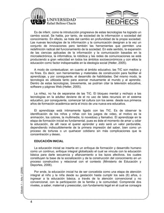 Es de inferir, como la introducción progresiva de estas tecnologías ha logrado un
                           cambio social. Se habla, por tanto, de sociedad de la información o sociedad del
                           conocimiento. En efecto, se trata del cambio en profundidad de la propia sociedad.
                           Las nuevas tecnologías de la información y la comunicación designan a la vez un
                           conjunto de innovaciones pero también las herramientas que permiten una
                           redefinición radical del funcionamiento de la sociedad. En este sentido, la expansión
                           de las ciencias aplicadas de la información y la comunicación basadas en la
                           microelectrónica, la informática, la robótica y las redes de comunicaciones se está
                           produciendo a gran velocidad en todos los ámbitos socioeconómicos y con ellos la
                           educación como factor indispensable en la ideología social (Heller, 2005).

                              A modo de contextualizar, en cuanto al ámbito educativo, las TIC son medios y
                           no fines. Es decir, son herramientas y materiales de construcción para facilitar el
                           aprendizaje, y por consiguiente, el desarrollo de habilidades. Del mismo modo, la
                           tecnología es utilizada tanto para acercar mutuamente al mundo y al aprendiz.
                           Dentro de estas tecnologías, brevemente, se podrían citar la televisión educativa,
                           software y páginas Web (Heller, 2005).

                              La niñez, no ha de separarse de las TIC. El bloqueo mental y rechazo a las
                           tecnologías en la adultez deviene de el no uso de tales recursos en el sistema
                           educativo, por consiguiente, comenzar tal cultura con los seres desde sus primeros
                           años de formación académica sería el inicio de una nueva era educativa.

                              El aprendizaje está íntimamente ligado con las TIC. Es de observar la
                           identificación de los niños y niñas con los juegos de video, el motivo es la
                           animación, los colores, la multimedia, lo novedoso y llamativo. El aprendizaje en la
                           etapa de formación inicial es fundamental, pues es éste el momento de amar u odiar
                           la educación, de allí nace el querer aprender y esto será un valor perdurable,
                           dependiendo indiscutiblemente de la primera impresión del saber, bien como un
                           proceso de torturas o un quehacer cotidiano sin más complicaciones que la
                           concentración y deseo.

                               EDUCACIÓN INICIAL

                              La educación inicial se inserta en un enfoque de formación y desarrollo humano
                           como un continuo, enfoque integral globalizado el cual se vincula con la educación
                           básica para darle secuencia y afianzamiento a los lazos afectivos, los cuales
                           constituyen la base de la socialización y de la construcción del conocimiento en un
                           proceso constructivo y relacional con el contexto (Ministerio de Educación y
                           Deportes, 2006).
Edición 1 – Año 1 (2006)




                              Por ende, la educación inicial ha de ser concebida como una etapa de atención
                           integral al niño y la niña desde su gestación hasta cumplir los seis (6) años, o
                           ingresar a la educación básica, a través de la atención convencional y no
                           convencional, con la participación de la familia y la comunidad. Comprende dos
                           niveles, a saber, maternal y preescolar, con fundamento legal en el cual se consagra




                           4
 