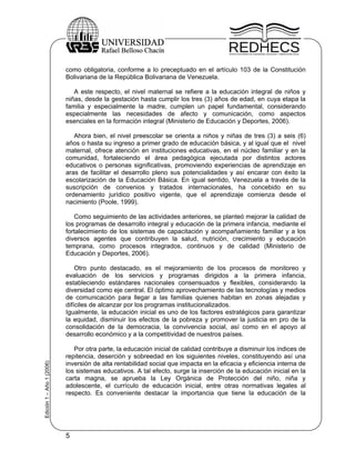 como obligatoria, conforme a lo preceptuado en el artículo 103 de la Constitución
                           Bolivariana de la República Bolivariana de Venezuela.

                              A este respecto, el nivel maternal se refiere a la educación integral de niños y
                           niñas, desde la gestación hasta cumplir los tres (3) años de edad, en cuya etapa la
                           familia y especialmente la madre, cumplen un papel fundamental, considerando
                           especialmente las necesidades de afecto y comunicación, como aspectos
                           esenciales en la formación integral (Ministerio de Educación y Deportes, 2006).

                              Ahora bien, el nivel preescolar se orienta a niños y niñas de tres (3) a seis (6)
                           años o hasta su ingreso a primer grado de educación básica, y al igual que el nivel
                           maternal, ofrece atención en instituciones educativas, en el núcleo familiar y en la
                           comunidad, fortaleciendo el área pedagógica ejecutada por distintos actores
                           educativos o personas significativas, promoviendo experiencias de aprendizaje en
                           aras de facilitar el desarrollo pleno sus potencialidades y así encarar con éxito la
                           escolarización de la Educación Básica. En igual sentido, Venezuela a través de la
                           suscripción de convenios y tratados internacionales, ha concebido en su
                           ordenamiento jurídico positivo vigente, que el aprendizaje comienza desde el
                           nacimiento (Poole, 1999).

                              Como seguimiento de las actividades anteriores, se planteó mejorar la calidad de
                           los programas de desarrollo integral y educación de la primera infancia, mediante el
                           fortalecimiento de los sistemas de capacitación y acompañamiento familiar y a los
                           diversos agentes que contribuyen la salud, nutrición, crecimiento y educación
                           temprana, como procesos integrados, continuos y de calidad (Ministerio de
                           Educación y Deportes, 2006).

                               Otro punto destacado, es el mejoramiento de los procesos de monitoreo y
                           evaluación de los servicios y programas dirigidos a la primera infancia,
                           estableciendo estándares nacionales consensuados y flexibles, considerando la
                           diversidad como eje central. El óptimo aprovechamiento de las tecnologías y medios
                           de comunicación para llegar a las familias quienes habitan en zonas alejadas y
                           difíciles de alcanzar por los programas institucionalizados.
                           Igualmente, la educación inicial es uno de los factores estratégicos para garantizar
                           la equidad, disminuir los efectos de la pobreza y promover la justicia en pro de la
                           consolidación de la democracia, la convivencia social, así como en el apoyo al
                           desarrollo económico y a la competitividad de nuestros países.

                              Por otra parte, la educación inicial de calidad contribuye a disminuir los índices de
                           repitencia, deserción y sobreedad en los siguientes niveles, constituyendo así una
Edición 1 – Año 1 (2006)




                           inversión de alta rentabilidad social que impacta en la eficacia y eficiencia interna de
                           los sistemas educativos. A tal efecto, surge la inserción de la educación inicial en la
                           carta magna, se aprueba la Ley Orgánica de Protección del niño, niña y
                           adolescente, el currículo de educación inicial, entre otras normativas legales al
                           respecto. Es conveniente destacar la importancia que tiene la educación de la




                           5
 