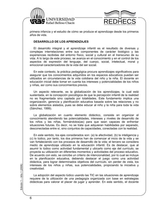primera infancia y el estudio de cómo se produce el aprendizaje desde los primeros
                           años de vida.

                               DESARROLLO DE LOS APRENDIZAJES

                              El desarrollo integral y el aprendizaje infantil es el resultado de diversas y
                           complejas interrelaciones entre sus componentes de carácter biológico y las
                           experiencias recibidas del entorno físico, social y cultural en el transcurso de su
                           vida. A lo largo de este proceso, se avanza en el conocimiento y en el control de los
                           aspectos de expresión del lenguaje, del cuerpo, social, intelectual, moral y
                           emocional caracterizadores de la vida del ser social.

                               En este contexto, la práctica pedagógica procura aprendizajes significativos para
                           asegurar que los conocimientos adquiridos en los espacios educativos puedan ser
                           utilizados en circunstancias de la vida cotidiana del niño y la niña. El docente en
                           educación inicial debe tomar en cuenta los intereses y potencialidades de los niños
                           y niñas, así como sus conocimientos previos.

                              Un aspecto relevante, es la globalización de los aprendizajes, la cual está
                           sustentada, en la concepción psicológica de que la percepción infantil de la realidad
                           no es fragmentada sino captada por totalidades. Este fundamento implica una
                           organización, gerencia y planificación educativa basada sobre las relaciones y no
                           sobre elementos aislados, pues se debe educar al niño y la niña para toda la vida
                           (Sánchez, 1999).

                               La globalización en cuanto elemento didáctico, consiste en organizar el
                           conocimiento atendiendo las potencialidades, intereses y niveles de desarrollo de
                           los niños y las niñas, formándolos(as) para que sean capaces de enfrentar
                           situaciones futuras. Es decir, no se trata que adquieran habilidades por separado,
                           desconectadas entre sí, sino conjuntos de capacidades, conectadas con la realidad.

                              En este sentido, los ejes considerados son: (a) la afectividad, (b) la inteligencia y
                           (c) lo lúdico, por tanto, los dos primeros han de comenzar al inicio de la vida y se
                           van fortaleciendo con los procesos de desarrollo de la vida; el tercero se considera
                           medio de aprendizaje utilizado en la educación infantil. Es de destacar, que al
                           asumir lo lúdico como actividad fundamental y ubicarlo como eje del currículo, se
                           proyecta su utilización en diferentes momentos y actividades del proceso educativo.
                           De acuerdo con esto, se concibe un criterio de intencionalidad, por lo cual se incluye
                           en la planificación educativa, debiendo destacar el juego como una actividad
                           didáctica, para lograr determinados objetivos del currículo, sin perder de vista, los
Edición 1 – Año 1 (2006)




                           intereses de los niños y niñas, sus potencialidades, propiciando la iniciativa y
                           creatividad.

                              La adopción del aspecto lúdico usando las TIC en las situaciones de aprendizaje
                           requiere de la utilización de una pedagogía organizada con base en estrategias
                           didácticas para valorar el placer de jugar y aprender. En este sentido, el docente




                           6
 