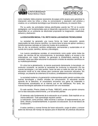 como mediador debe propiciar escenarios de juegos entre grupos para garantizar la
                           interacción entre los niños y niñas, la comunicación y expresión oral artística y
                           creativa, en un ambiente tecnológico que fomente la confianza y la creación libre.

                              Por su parte, las actividades lúdicas planificadas usando las TIC en la acción
                           pedagógica, son fundamentales para el desarrollo cognoscitivo e intelectual, y si se
                           desarrollan en un ambiente de afectividad propiciarán la imaginación, creatividad,
                           esfuerzo y dedicación.

                               LA EDUCACIÓN INICIAL Y EL RETO HACIA LAS NUEVAS TECNOLOGÍAS

                              La sociedad ha generado una nueva forma de hacer educación, siendo
                           responsable de todo avance científico. La misma tiene la tarea de aplicar cambios y
                           transformaciones radicales en todos los niveles de la existencia.
                           Hoy en día, se producen cambios vertiginosos, permanentes y sustanciales en el
                           mundo de lo social, científico, técnico y tecnológico.

                              Los nuevos paradigmas sociales, el conocimiento como poder sobre todas las
                           cosas, las ciencias de las comunicaciones, la tecnología digital y el acceso a los
                           ordenadores con mayor facilidad, ha generado la problemática esencial de la
                           sociedad: tarea que debe solucionar la educación a través de estudios científicos en
                           su multidisciplinariedad.

                             En virtud de la globalización, la ciencia avanzando diariamente, la tecnología en
                           evolución constante, se percibe la necesidad de involucrar la educación con las
                           nuevas tecnologías, y en este sentido, hacer de esto un estilo de vida, por tanto, la
                           educación inicial es la más idónea para comenzar esta revolución educativa. Sin
                           embargo, se presenta de antemano la incultura y analfabetismo ante la tecnología.

                              La sociedad moderna y la generación contemporánea están siendo sumidas a las
                           nuevas tecnologías y medios virtuales de comunicación. El educando escolar
                           aprende de la televisión, el universitario encuentra una gama de materiales e
                           informaciones actualizados en el Internet que en las bibliotecas. Por tanto, las
                           nuevas tecnologías aplicadas en la educación son una necesidad.

                             En este sentido, Phenix (citado en Poole, 1999:247), emite una opinión cónsona
                           con la idea esbozada anteriormente, y en tal sentido plantea:

                               El elemento más fundamental de la educación es el cambio. Está implícito en su
                               misma definición. Todo aprendizaje requiere cambio.
Edición 1 – Año 1 (2006)




                               La educación, como proceso, debe moverse o avanzar. El estancamiento es, por
                               tanto, directa y fundamentalmente, lo opuesto a la educación. Es el mal básico de
                               la educación.

                             A estos cambios y nuevas formas de hacer educación, surge el saber y conocer
                           sobre las técnicas del manejo de equipos para el desarrollo de prácticas educativas




                           7
 