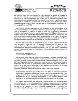 de modo eficiente, ante esta realidad los más pequeños de la casa no escapan de
                           ser tocados por esta nueva tecnológica. La formación científica y tecnológica de
                           calidad es un desafío pendiente, por cuanto, no ha sido incorporada de modo
                           adecuado en los niveles educativos. Ese desafío es de primera importancia dada la
                           necesidad de contribuir a la formación de ciudadanos competentes que actúen
                           reflexivamente en una sociedad marcada por los recientes cambios en ciencia y
                           tecnología (Sánchez, 1999).

                              Las TIC no pueden desvincularse del desarrollo de los aprendizajes en la
                           educación inicial pues es indudable la atracción experimentada por los niños y niñas
                           ante la tecnología, lo colorido, el audio y video de los proyectos multimedia
                           infantiles, a tal efecto, plantear el aspecto lúdico y usar las TIC para el desarrollo de
                           la lecto-escritura, el primer encuentro con las letras, sonidos de las mismas, así
                           como el desenvolvimiento motriz a través del aprendizaje condicionado, conductista,
                           por ensayo y error - en un principio, y posteriormente por interacción con los demás
                           niños y niñas, es una realidad no susceptible de ser desechada a priori.

                              Si bien, al aspecto motriz de los infantes no está en pleno desenvolvimiento, las
                           TIC, vinculando cada uno de los sentidos, presenta una luz para el mejor
                           desempeño y coordinación cuerpo-mente. El menospreciar investigaciones cuyo
                           fundamento es la educación inicial vinculadas a las TIC, sólo implica compresión
                           mental, estableciendo barreras a los infantes cuando sólo los adultos padecen de
                           tales males.

                               CONSIDERACIONES FINALES

                              Es frecuente hablar sobre la utilización de hardware y software novedosos como
                           medios de instrucción. No obstante, en la educación inicial es relativamente
                           abordado el tema, sobretodo en aquellas etapas comprendidas entre los (3) y seis
                           (6) años. El paradigma adulto imperante en este sentido, es la improcedencia de la
                           tecnología con la niñez. El escepticismo acerca del tópico, hace del mismo un
                           estudio recibido con poco agrado entre los docentes de educación inicial y los
                           gerentes de las instituciones educativas.
                           Comentó al respecto Maquiavelo (citado en Poole, 1999:14) lo siguiente:

                               Debe siempre recordarse que no hay nada más difícil de planificar, ni de éxito
                               más dudoso, ni peligroso de manejar, que la creación de un sistema nuevo. Pues
                               el que lo inicia tiene la enemistad de todos aquellos a quienes beneficia la
                               conservación de las antiguas instituciones y sólo hallará algunos tibios
                               defensores en aquellas personas que tienen algo que ganar con las nuevas.
Edición 1 – Año 1 (2006)




                              Lo idóneo, en principio, -sin ánimo de criterios negativos y pesimistas pero
                           tampoco ilusorios-, es la resistencia al cambio, existe una determinada inercia en el
                           quehacer docente en la educación inicial, expresada coloquialmente si no está
                           dañado no lo repares, es decir, posturas paradigmáticas y concepciones
                           anacrónicas, desfasadas que hacen de la educación inicial una pieza digna del




                           8
 