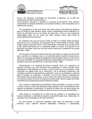Louvre. Sin embargo, el Ministerio de Educación y Deportes, en su afán por
                           implementar políticas revolucionarias a
                           nivel educativo, promueve y aprueba un currículo de educación inicial (descrito
                           ampliamente en párrafos anteriores), con cambios drásticos, sólo alcanzables con la
                           colaboración docente.

                              Por consiguiente, el reto es enorme, pero debe existir la convicción de lograrse,
                           pues el aporte de cada docente, padre, madre, representante hará la diferencia. El
                           hecho de encender la luz en la mente de cada niño y niña, es una experiencia
                           indescriptible digna de ser vivida por cada individuo sobre quien recae la
                           responsabilidad de la instrucción.

                              Es condición sine qua non para la niñez el estar en contacto desde temprana
                           edad con las TIC, a tal efecto, es importante citar a Froebel (citado en Poole, 1999),
                           cuando expresó que todo lo que un niño puede llegar a ser está ya en el mismo niño
                           y sólo puede alcanzarse por un desarrollo desde su interior. El propósito de la
                           educación es extraer cada vez más del hombre antes que ir añadiendo más cosas
                           (Sánchez, 1999).

                              Por otra parte, la crisis económica hace de la tecnología un medio de información
                           para una élite, sin embargo, esto no es suficiente para el equilibrio social de una
                           nación. Es necesario garantizar la igualdad de oportunidades reales en cada niño y
                           niña para desarrollar la capacidad intelectual indispensable para progresar en una
                           sociedad cuyo eje fundamental es la información (Pujol, 1999).

                               Retrotrayendo a la ontología del término filosofía (amor a la sabiduría), es
                           oportuno comentar que sólo haciendo del aprendizaje un hecho cómodo, libre,
                           satisfactorio e internalizando en el niño y niña el amor por el conocimiento, como
                           necesidad, se logrará hacer de la instrucción y de la formación académica, una
                           verdadera experiencia trascendental, significativa, pues se ha facilitado lo esencial
                           para el proceso, la motivación a aprender, de qué sirve adquirir cantidades de
                           información sobre diversas áreas, si en el camino se extravía el ansía de aprender,
                           si se pierde el deseo de poner en práctica lo aprehendido, siendo incapaz de extraer
                           el sentido de las experiencias futuras conforme suceden.

                              Aún cuando es indiscutible la incomodidad ante la tecnología, e incluso el miedo
                           y temor a ésta, la autora del presente ensayo plantea como recomendación para
                           superar tal debilidad, el enfrentarlo. Comenzar tal cultura con los seres desde sus
                           primeros años de formación académica sería el inicio de una nueva era educativa.
Edición 1 – Año 1 (2006)




                              Cabe insistir en el ejemplo de la niñez ante los cambios y la inexistencia de
                           fuerzas restrictivas y parámetros cognitivos predeterminados que obstaculizan la
                           aceptación de la tecnología en el hecho educativo.

                              En este sentido, la instrucción aplicable, debe tratar de adecuarse a cada
                           individuo, pues, presenta diversas habilidades, destrezas y capacidades




                           9
 