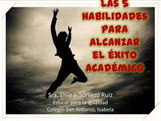 Las 5 habilidades para alcanzar el éxito académico Sra. Elsie J. Soriano Ruiz Educarpara la igualdad Colegio San Antonio, Isabela 