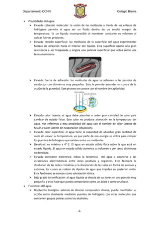 Departamento CCNN                                                            Colegio Brains


   Propiedades del agua:
     Elevada cohesión molecular: la unión de las moléculas a través de los enlaces de
       hidrógeno permite al agua ser un fluido dentro de un amplio margen de
       temperatura. Es un líquido incompresible al mantener constante su volumen al
       aplicar fuertes presiones.
     Elevada tensión superficial: las moléculas de la superficie del agua experimentar
       fuerzas de atracción hacia el interior del líquido. Esta superficie opone una gran
       resistencia a ser traspasada y origina una película superficial que actúa como una
       tensa membrana.




     Elevada fuerza de adhesión: las moléculas de agua se adhieren a las paredes de
      conductos con diámetros muy pequeños. Esto le permite ascender en contra de la
      acción de la gravedad. Este proceso se conoce con el nombre de capilaridad.




     Elevado calor latente: el agua debe absorber o ceder gran cantidad de calor para
       cambiar de estado físico. Este calor no produce alteración en la temperatura del
       agua. Nos referimos a esta propiedad del agua con el nombre de calor latente de
       fusión y calor latente de evaporación (ebullición).
     Elevado calor específico: el agua tiene la capacidad de absorber gran cantidad de
       calor sin elevar su temperatura, ya que parte de esa energía se utiliza para romper
       los puentes de hidrógeno que existen entre sus moléculas.
     Densidad: es máxima a 4° C. El agua en estado sólido flota sobre la que está en
       estado líquido. El agua en estado sólido aumenta su volumen y por tanto disminuye
       su densidad.
     Elevada constante dieléctrica: indica la tendencia del agua a oponerse a las
       atracciones electrostáticas entre iones positivos y negativos. Esto favorece la
       disolución de las redes cristalinas y la disociación de las sales en forma de aniones y
       cationes, los cuales se rodean de dipolos de agua que impiden su posterior unión.
       Este fenómeno se conoce como solvatación iónica.
     Bajo grado de ionificación: el agua líquida se disocia de sus iones en una porción muy
       pequeña, y esto hace que pueda comportarse como un ácido o como una base.
   Funciones del agua:
     Disolvente biológico: además de disociar compuestos iónicos, puede manifestar su
       acción como disolvente mediante puentes de hidrógeno con otras moléculas que
       contienen grupos polares como los alcoholes.



                                            -4-
 