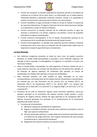 Departamento CCNN                                                                 Colegio Brains


      Función de transporte: la elevada capacidad de disolvente permite al transporte de
       sustancias en el interior de los seres vivos, y su intercambio con el medio externo,
       eliminando desechos y aportando sustancias nutritivas. Gracias a la capilaridad se
       produce el ascenso de la savia bruta por el xilema o los vasos leñosos.
      Función metabólica: el agua constituye el medio en el que se realizan la mayoría de
       las reacciones bioquímicas. En algunas interviene de forma activa (como por ejemplo
       en la fotosíntesis cuando se realiza la hidrólisis).
      Función estructural: la elevada cohesión de las moléculas permite al agua dar
       volumen y consistencia a las células, turgencia a las plantas o actuar de esqueleto
       hidrostático en algunos invertebrados.
      Función mecánica amortiguadora: al ser un líquido incompresible participa en las
       articulaciones de los vertebrados formando parte del líquido sinovial.
      Función termorreguladora: su elevado calor específico permite mantener constante
       la temperatura de los seres vivos y su elevado calor de evaporización explica que un
       organismo al evaporar agua disminuya su temperatura.

Las Sales Minerales

    Son moléculas inorgánicas presentes en todos los seres vivos. Se pueden encontrar
    disueltas, en estado sólido (precipitadas) o asociadas a otras moléculas orgánicas. Por
    ejemplo el hierro asociado a la hemoglobina, el magnesio a la clorofila o el yodo a las
    hormonas tiroideas.
    Sales en estado sólido o precipitadas: en cada organismo se forman cristales de una o
    varias especies minerales. Los cristales más abundantes son de silicatos (Por ejemplo, en
    las espículas de algunas esponjas), de carbonatos (Por ejemplo, en huesos de
    vertebrados) y los fosfatos (Por ejemplo, en huesos de vertebrados).
    Sales minerales disueltas: son sales solubles en agua, disociadas en sus iones
    correspondientes y formando parte de los medios internos intracelulares y extracelulares.
    Los aniones que son más frecuentes son los cloruros (Cl-), los fosfatos (PO43-), los
    carbonatos (CO32-), los bicarbonatos (HCO3-) y los nitratos (NO3-). Los cationes más
    frecuentes son el sodio (Na2+), el calcio (Ca2+), el magnesio (Mg2+), el hierro (Fe2+ y Fe3+) y
    el potasio (K+).
    Funciones de las sales en disolución: algunas tienen funciones específicas, como por
    ejemplo, participar en la transmisión del impulso nervioso (sodio, potasio y cloro),
    transporte de oxígeno (hierro), fotólisis del agua (participa el ion manganeso (Mn2+)).
    Algunas funciones generales son participar en el mantenimiento de la homeostasis
    (equilibrio del medio interno).
      Funciones de la homeostasis:
          1. Mantener el grado de salinidad de los organismos.
          2. Regular la actividad enzimática, actuando como cofactores enzimáticos, como el
              Mg2+ que ayuda en la fotosíntesis.
          3. Generar potenciales eléctricos: a ambos lados de la membrana plasmática existe
              una diferencia de cargas eléctricas. Esta irregular distribución de iones provoca
              la existencia de un “potencial de membrana”.
          4. Regulación de la presión osmótica y el volumen celular.


                                               -5-
 