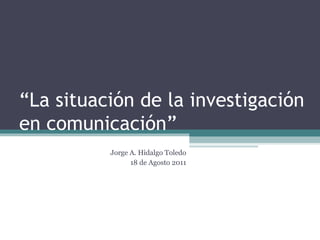 “ La situación de la investigación en comunicación” Jorge A. Hidalgo Toledo 18 de Agosto 2011 