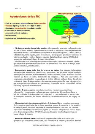 TEMA 1
1. LAS TIC




- Fácil acceso a todo tipo de información, sobre cualquier tema y en cualquier formato
(textual, icónico, sonoro), especialmente a través de la televisión e Internet pero también
mediante el acceso a las numerosas colecciones de discos en soporte CD-ROM y DVD:
sobre turismo, temas legales, datos económicos, enciclopedias generales y temáticas de
todo tipo, películas y vídeos digitales (se están digitalizando en soporte DVD toda la
producción audiovisual), bases de datos fotográficas...
La información es la materia prima que necesitamos para crear conocimientos con los
que afrontar las problemáticas que se nos van presentando cada día en el trabajo, en el
ámbito doméstico, al reflexionar…

- Instrumentos para todo tipo de proceso de datos. Los sistemas informáticos,
integrados por ordenadores, periféricos y programas, nos permiten realizar cualquier
tipo de proceso de datos de manera rápida y fiable: escritura y copia de textos, cálculos,
creación de bases de datos, tratamiento de imágenes... Para ello disponemos de
programas especializados: procesadores de textos, editores gráficos, hojas de cálculo,
gestores de bases de datos, editores de presentaciones multimedia y de páginas web...,
que nos ayudan especialmente a expresarnos y desarrollar nuestra creatividad, realizar
cálculos y organizar la información

- Canales de comunicación inmediata, sincrónica y asíncrona, para difundir
información y contactar con cualquier persona o institución del mundo mediante la
edición y difusión de información en formato web, el correo electrónico, los servicios
de mensajería inmediata, los fórums telemáticos, las videoconferencias, los blogs y las
wiki...

- Almacenamiento de grandes cantidades de información en pequeños soportes de
fácil transporte (pendrives, discos duros portátiles, tarjetas de memoria...). Un pendrive
de 1 Gbyte puede almacenar alrededor de un mil millones de caracteres, un volumen
equivalente a mil libros de cientos de páginas y a miles de fotografías de calidad media.
Y un disco duro portátil de 200 Gbytes, puede almacenar muchos largometraje con
buena calidad de imagen.

- Automatización de tareas, mediante la programación de las actividades que
queremos que realicen los ordenadores, que constituyen el cerebro y el corazón de todas

                          CENTRO MENESIANO ZAMORA JOVEN
 
