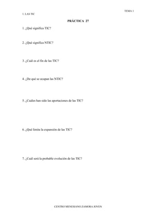 TEMA 1
1. LAS TIC

                                   PRÁCTICA 27

1. ¿Qué significa TIC?



2. ¿Qué significa NTIC?




3. ¿Cuál es el fin de las TIC?




4. ¿De qué se ocupan las NTIC?




5. ¿Cuáles han sido las aportaciones de las TIC?




6. ¿Qué limita la expansión de las TIC?




7. ¿Cuál será la probable evolución de las TIC?




                          CENTRO MENESIANO ZAMORA JOVEN
 