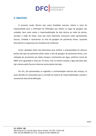 D.F. COSTA - ME
ADE Conjunto 27, Lote 03, Águas Claras, Brasília - DF, CEP: 71.991-140
CNPJ: 28.532.698/0001-05 | Insc. Estadual: 07.825.188/001-63
10/47
5. OBJETIVO
O presente Laudo Técnico tem como finalidade executar vistoria e teste de
estanqueidade para a verificação de infiltrações que afetam as vagas de garagens das
unidades, bem como avaliar a impermeabilização da área técnica ao redor da piscina,
corredor e salão de festas, visto que estes elementos estruturais estão apresentando
fissuras, umidade e vazamentos no teto de garagem do pavimento térreo, causando
desconforto e insegurança aos moradores do residencial.
Foram realizados testes não destrutivos para verificar a estanqueidade em diversos
pontos das lajes do pavimento pilotis sobre o teto de garagem do pavimento térreo, com
utilização de cercamento por tijolos maciços e enchimento por água, conforme norma da
ABNT seria aguardado o teste por 72 horas, mas no mesmo instante a água percolou pela
laje e desceu pelas fissuras e diversos outros pontos das lajes.
Por fim, são apresentadas as sugestões e recomendações técnicas dos serviços, os
quais deverão ser executados para a correção do sistema de impermeabilização, visando o
aumento da vida útil da Edificação.
 
