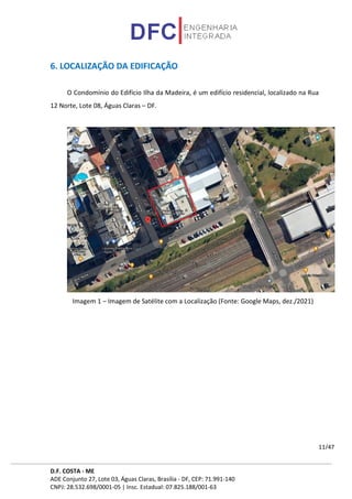 D.F. COSTA - ME
ADE Conjunto 27, Lote 03, Águas Claras, Brasília - DF, CEP: 71.991-140
CNPJ: 28.532.698/0001-05 | Insc. Estadual: 07.825.188/001-63
11/47
6. LOCALIZAÇÃO DA EDIFICAÇÃO
O Condomínio do Edifício Ilha da Madeira, é um edifício residencial, localizado na Rua
12 Norte, Lote 08, Águas Claras – DF.
Imagem 1 – Imagem de Satélite com a Localização (Fonte: Google Maps, dez./2021)
 
