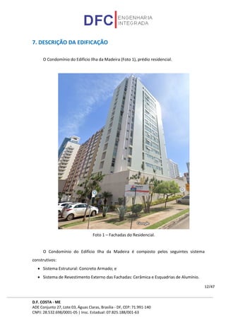 D.F. COSTA - ME
ADE Conjunto 27, Lote 03, Águas Claras, Brasília - DF, CEP: 71.991-140
CNPJ: 28.532.698/0001-05 | Insc. Estadual: 07.825.188/001-63
12/47
7. DESCRIÇÃO DA EDIFICAÇÃO
O Condomínio do Edifício Ilha da Madeira (Foto 1), prédio residencial.
Foto 1 – Fachadas do Residencial.
O Condomínio do Edifício Ilha da Madeira é composto pelos seguintes sistema
construtivos:
• Sistema Estrutural: Concreto Armado; e
• Sistema de Revestimento Externo das Fachadas: Cerâmica e Esquadrias de Alumínio.
 