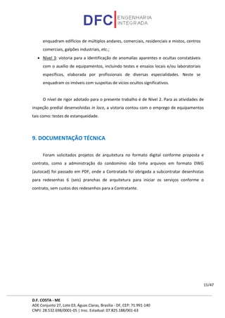 D.F. COSTA - ME
ADE Conjunto 27, Lote 03, Águas Claras, Brasília - DF, CEP: 71.991-140
CNPJ: 28.532.698/0001-05 | Insc. Estadual: 07.825.188/001-63
15/47
enquadram edifícios de múltiplos andares, comerciais, residenciais e mistos, centros
comerciais, galpões industriais, etc.;
• Nível 3: vistoria para a identificação de anomalias aparentes e ocultas constatáveis
com o auxílio de equipamentos, incluindo testes e ensaios locais e/ou laboratoriais
específicos, elaborada por profissionais de diversas especialidades. Neste se
enquadram os imóveis com suspeitas de vícios ocultos significativos.
O nível de rigor adotado para o presente trabalho é de Nível 2. Para as atividades de
inspeção predial desenvolvidas in loco, a vistoria contou com o emprego de equipamentos
tais como: testes de estanqueidade.
9. DOCUMENTAÇÃO TÉCNICA
Foram solicitados projetos de arquitetura no formato digital conforme proposta e
contrato, como a administração do condomínio não tinha arquivos em formato DWG
(autocad) foi passado em PDF, onde a Contratada foi obrigada a subcontratar desenhistas
para redesenhas 6 (seis) pranchas de arquitetura para iniciar os serviços conforme o
contrato, sem custos dos redesenhos para a Contratante.
 