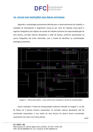 D.F. COSTA - ME
ADE Conjunto 27, Lote 03, Águas Claras, Brasília - DF, CEP: 71.991-140
CNPJ: 28.532.698/0001-05 | Insc. Estadual: 07.825.188/001-63
16/47
10. LOCAIS DAS INSPEÇÕES DAS ÁREAS AFETADAS
Seguindo a metodologia previamente definida para o desenvolvimento do trabalho, a
avaliação de desempenho e diagnóstico iniciou-se por meio de inspeção visual geral e
registros fotográficos dos objetos de estudo do trabalho (sistemas de impermeabilização da
área técnica, corredor externo descoberto e salão de festas), conforme apresentado no
acervo fotográfico das áreas vistoriadas, com o intuito de identificar as manifestações
patológicas presentes.
Imagem 1 – Planta baixa pilotis - Locais onde foram realizados os testes de estanqueidade.
Foram realizados 7 testes de estanqueidade conforme indicado na Imagem 1, no são
de festas em 2 pontos tivemos vazamentos, no corredor externo descoberto não foi
encontrado vazamentos, e nos testes da área técnica da piscina foram encontrados
vazamentos nos ralos e em outros pontos.
 