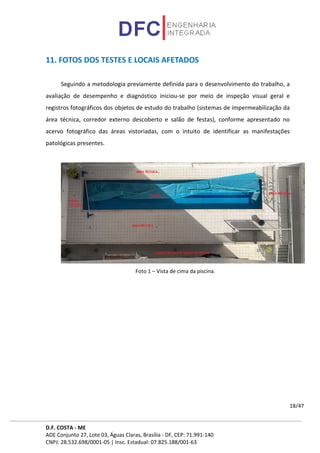 D.F. COSTA - ME
ADE Conjunto 27, Lote 03, Águas Claras, Brasília - DF, CEP: 71.991-140
CNPJ: 28.532.698/0001-05 | Insc. Estadual: 07.825.188/001-63
18/47
11. FOTOS DOS TESTES E LOCAIS AFETADOS
Seguindo a metodologia previamente definida para o desenvolvimento do trabalho, a
avaliação de desempenho e diagnóstico iniciou-se por meio de inspeção visual geral e
registros fotográficos dos objetos de estudo do trabalho (sistemas de impermeabilização da
área técnica, corredor externo descoberto e salão de festas), conforme apresentado no
acervo fotográfico das áreas vistoriadas, com o intuito de identificar as manifestações
patológicas presentes.
Foto 1 – Vista de cima da piscina.
 