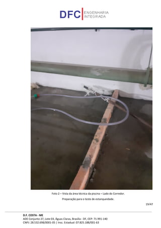 D.F. COSTA - ME
ADE Conjunto 27, Lote 03, Águas Claras, Brasília - DF, CEP: 71.991-140
CNPJ: 28.532.698/0001-05 | Insc. Estadual: 07.825.188/001-63
19/47
Foto 2 – Vista da área técnica da piscina – Lado do Corredor.
Preparação para o teste de estanqueidade.
 