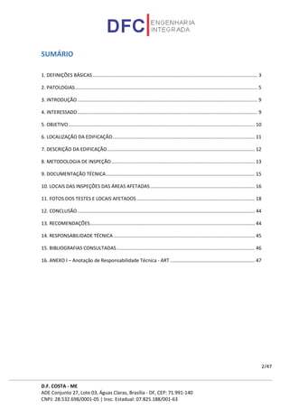 D.F. COSTA - ME
ADE Conjunto 27, Lote 03, Águas Claras, Brasília - DF, CEP: 71.991-140
CNPJ: 28.532.698/0001-05 | Insc. Estadual: 07.825.188/001-63
2/47
SUMÁRIO
1. DEFINIÇÕES BÁSICAS........................................................................................................................... 3
2. PATOLOGIAS........................................................................................................................................ 5
3. INTRODUÇÃO ...................................................................................................................................... 9
4. INTERESSADO...................................................................................................................................... 9
5. OBJETIVO........................................................................................................................................... 10
6. LOCALIZAÇÃO DA EDIFICAÇÃO.......................................................................................................... 11
7. DESCRIÇÃO DA EDIFICAÇÃO.............................................................................................................. 12
8. METODOLOGIA DE INSPEÇÃO........................................................................................................... 13
9. DOCUMENTAÇÃO TÉCNICA............................................................................................................... 15
10. LOCAIS DAS INSPEÇÕES DAS ÁREAS AFETADAS.............................................................................. 16
11. FOTOS DOS TESTES E LOCAIS AFETADOS ........................................................................................ 18
12. CONCLUSÃO .................................................................................................................................... 44
13. RECOMENDAÇÕES........................................................................................................................... 44
14. RESPONSABILIDADE TÉCNICA ......................................................................................................... 45
15. BIBLIOGRAFIAS CONSULTADAS....................................................................................................... 46
16. ANEXO I – Anotação de Responsabilidade Técnica - ART ............................................................... 47
 
