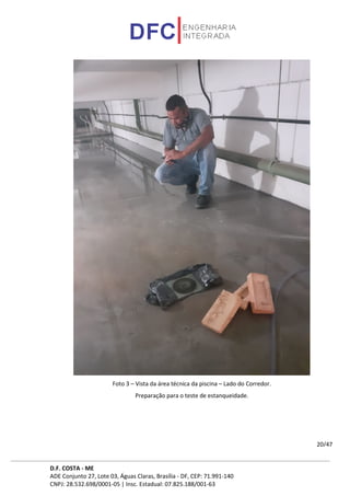 D.F. COSTA - ME
ADE Conjunto 27, Lote 03, Águas Claras, Brasília - DF, CEP: 71.991-140
CNPJ: 28.532.698/0001-05 | Insc. Estadual: 07.825.188/001-63
20/47
Foto 3 – Vista da área técnica da piscina – Lado do Corredor.
Preparação para o teste de estanqueidade.
 