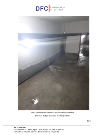 D.F. COSTA - ME
ADE Conjunto 27, Lote 03, Águas Claras, Brasília - DF, CEP: 71.991-140
CNPJ: 28.532.698/0001-05 | Insc. Estadual: 07.825.188/001-63
21/47
Foto 4 – Vista da área técnica da piscina – Lado do Corredor.
Enchendo de água para teste de estanqueidade.
 