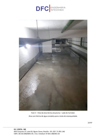 D.F. COSTA - ME
ADE Conjunto 27, Lote 03, Águas Claras, Brasília - DF, CEP: 71.991-140
CNPJ: 28.532.698/0001-05 | Insc. Estadual: 07.825.188/001-63
22/47
Foto 5 – Vista da área técnica da piscina – Lado do Corredor.
Área com lâmina de água completa para o teste de estanqueidade.
 
