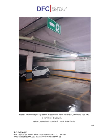 D.F. COSTA - ME
ADE Conjunto 27, Lote 03, Águas Claras, Brasília - DF, CEP: 71.991-140
CNPJ: 28.532.698/0001-05 | Insc. Estadual: 07.825.188/001-63
23/47
Foto 6 – Vazamentos pela laje de teto do pavimento Térreo pela fissura, afetando a vaga 1003
e a circulação de veículos.
Testes 5 e 6 conforme Prancha de Projeto 01/02 e 02/02
 