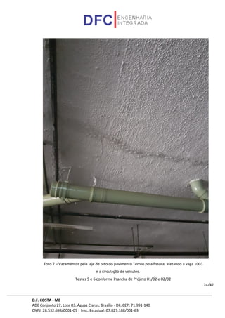D.F. COSTA - ME
ADE Conjunto 27, Lote 03, Águas Claras, Brasília - DF, CEP: 71.991-140
CNPJ: 28.532.698/0001-05 | Insc. Estadual: 07.825.188/001-63
24/47
Foto 7 – Vazamentos pela laje de teto do pavimento Térreo pela fissura, afetando a vaga 1003
e a circulação de veículos.
Testes 5 e 6 conforme Prancha de Projeto 01/02 e 02/02
 