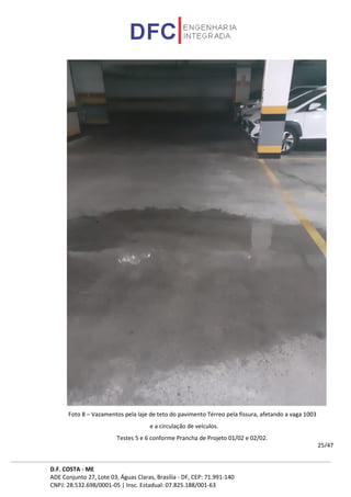 D.F. COSTA - ME
ADE Conjunto 27, Lote 03, Águas Claras, Brasília - DF, CEP: 71.991-140
CNPJ: 28.532.698/0001-05 | Insc. Estadual: 07.825.188/001-63
25/47
Foto 8 – Vazamentos pela laje de teto do pavimento Térreo pela fissura, afetando a vaga 1003
e a circulação de veículos.
Testes 5 e 6 conforme Prancha de Projeto 01/02 e 02/02.
 