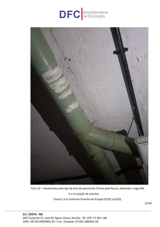 D.F. COSTA - ME
ADE Conjunto 27, Lote 03, Águas Claras, Brasília - DF, CEP: 71.991-140
CNPJ: 28.532.698/0001-05 | Insc. Estadual: 07.825.188/001-63
27/47
Foto 10 – Vazamentos pela laje de teto do pavimento Térreo pela fissura, afetando a vaga 904
e a circulação de veículos.
Testes 5 e 6 conforme Prancha de Projeto 01/02 e 02/02.
 