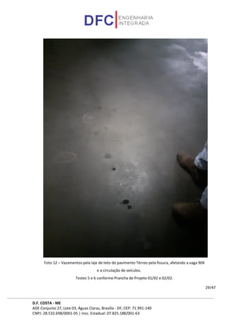 D.F. COSTA - ME
ADE Conjunto 27, Lote 03, Águas Claras, Brasília - DF, CEP: 71.991-140
CNPJ: 28.532.698/0001-05 | Insc. Estadual: 07.825.188/001-63
29/47
Foto 12 – Vazamentos pela laje de teto do pavimento Térreo pela fissura, afetando a vaga 904
e a circulação de veículos.
Testes 5 e 6 conforme Prancha de Projeto 01/02 e 02/02.
 