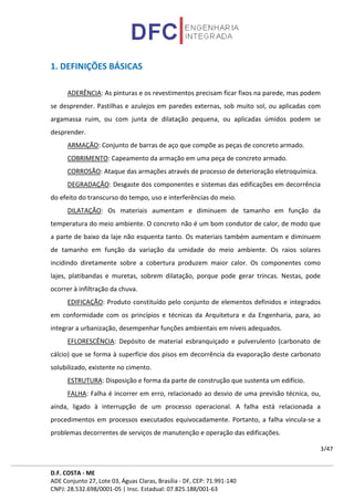D.F. COSTA - ME
ADE Conjunto 27, Lote 03, Águas Claras, Brasília - DF, CEP: 71.991-140
CNPJ: 28.532.698/0001-05 | Insc. Estadual: 07.825.188/001-63
3/47
1. DEFINIÇÕES BÁSICAS
ADERÊNCIA: As pinturas e os revestimentos precisam ficar fixos na parede, mas podem
se desprender. Pastilhas e azulejos em paredes externas, sob muito sol, ou aplicadas com
argamassa ruim, ou com junta de dilatação pequena, ou aplicadas úmidos podem se
desprender.
ARMAÇÃO: Conjunto de barras de aço que compõe as peças de concreto armado.
COBRIMENTO: Capeamento da armação em uma peça de concreto armado.
CORROSÃO: Ataque das armações através de processo de deterioração eletroquímica.
DEGRADAÇÃO: Desgaste dos componentes e sistemas das edificações em decorrência
do efeito do transcurso do tempo, uso e interferências do meio.
DILATAÇÃO: Os materiais aumentam e diminuem de tamanho em função da
temperatura do meio ambiente. O concreto não é um bom condutor de calor, de modo que
a parte de baixo da laje não esquenta tanto. Os materiais também aumentam e diminuem
de tamanho em função da variação da umidade do meio ambiente. Os raios solares
incidindo diretamente sobre a cobertura produzem maior calor. Os componentes como
lajes, platibandas e muretas, sobrem dilatação, porque pode gerar trincas. Nestas, pode
ocorrer à infiltração da chuva.
EDIFICAÇÃO: Produto constituído pelo conjunto de elementos definidos e integrados
em conformidade com os princípios e técnicas da Arquitetura e da Engenharia, para, ao
integrar a urbanização, desempenhar funções ambientais em níveis adequados.
EFLORESCÊNCIA: Depósito de material esbranquiçado e pulverulento (carbonato de
cálcio) que se forma à superfície dos pisos em decorrência da evaporação deste carbonato
solubilizado, existente no cimento.
ESTRUTURA: Disposição e forma da parte de construção que sustenta um edifício.
FALHA: Falha é incorrer em erro, relacionado ao desvio de uma previsão técnica, ou,
ainda, ligado à interrupção de um processo operacional. A falha está relacionada a
procedimentos em processos executados equivocadamente. Portanto, a falha vincula-se a
problemas decorrentes de serviços de manutenção e operação das edificações.
 