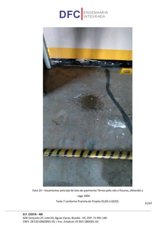 D.F. COSTA - ME
ADE Conjunto 27, Lote 03, Águas Claras, Brasília - DF, CEP: 71.991-140
CNPJ: 28.532.698/0001-05 | Insc. Estadual: 07.825.188/001-63
31/47
Foto 14 – Vazamentos pela laje de teto do pavimento Térreo pelo ralo e fissuras, afetando a
vaga 1004.
Teste 7 conforme Prancha de Projeto 01/02 e 02/02.
 