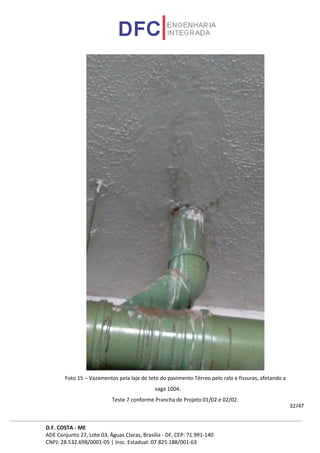 D.F. COSTA - ME
ADE Conjunto 27, Lote 03, Águas Claras, Brasília - DF, CEP: 71.991-140
CNPJ: 28.532.698/0001-05 | Insc. Estadual: 07.825.188/001-63
32/47
Foto 15 – Vazamentos pela laje de teto do pavimento Térreo pelo ralo e fissuras, afetando a
vaga 1004.
Teste 7 conforme Prancha de Projeto 01/02 e 02/02.
 