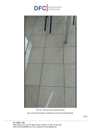 D.F. COSTA - ME
ADE Conjunto 27, Lote 03, Águas Claras, Brasília - DF, CEP: 71.991-140
CNPJ: 28.532.698/0001-05 | Insc. Estadual: 07.825.188/001-63
33/47
Foto 16 – Vista do piso do salão de festas.
Área com lâmina de água completa para o teste de estanqueidade.
 