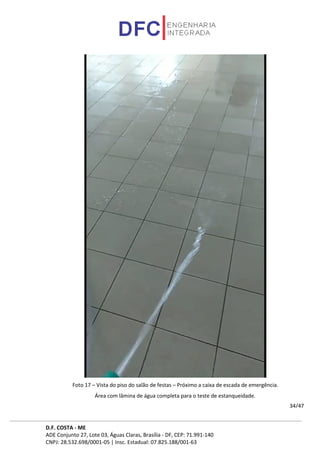 D.F. COSTA - ME
ADE Conjunto 27, Lote 03, Águas Claras, Brasília - DF, CEP: 71.991-140
CNPJ: 28.532.698/0001-05 | Insc. Estadual: 07.825.188/001-63
34/47
Foto 17 – Vista do piso do salão de festas – Próximo a caixa de escada de emergência.
Área com lâmina de água completa para o teste de estanqueidade.
 