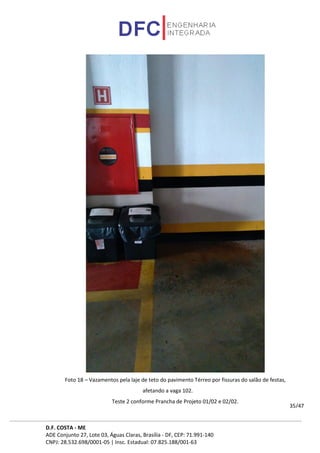 D.F. COSTA - ME
ADE Conjunto 27, Lote 03, Águas Claras, Brasília - DF, CEP: 71.991-140
CNPJ: 28.532.698/0001-05 | Insc. Estadual: 07.825.188/001-63
35/47
Foto 18 – Vazamentos pela laje de teto do pavimento Térreo por fissuras do salão de festas,
afetando a vaga 102.
Teste 2 conforme Prancha de Projeto 01/02 e 02/02.
 